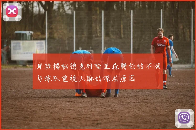库班揭秘德克对哈里森聘任的不满与球队重视人脉的深层原因