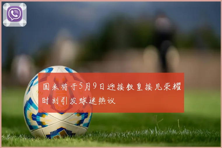 国米将于5月9日迎接教皇接见荣耀时刻引发球迷热议