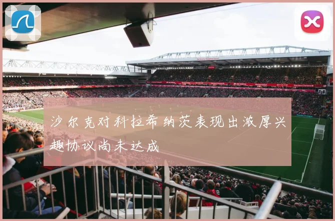 沙尔克对科拉希纳茨表现出浓厚兴趣协议尚未达成