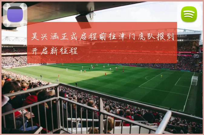 吴兴涵正式启程前往津门虎队报到开启新征程