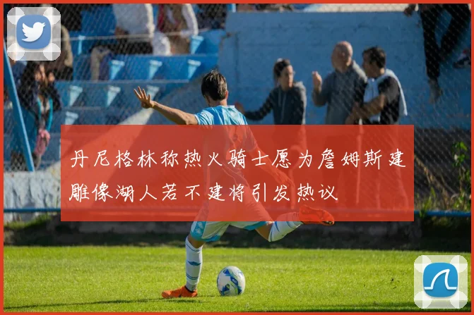 丹尼格林称热火骑士愿为詹姆斯建雕像湖人若不建将引发热议