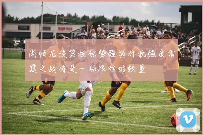 尚帕尼谈篮板优势强调对抗强度雷霆之战将是一场艰难的较量