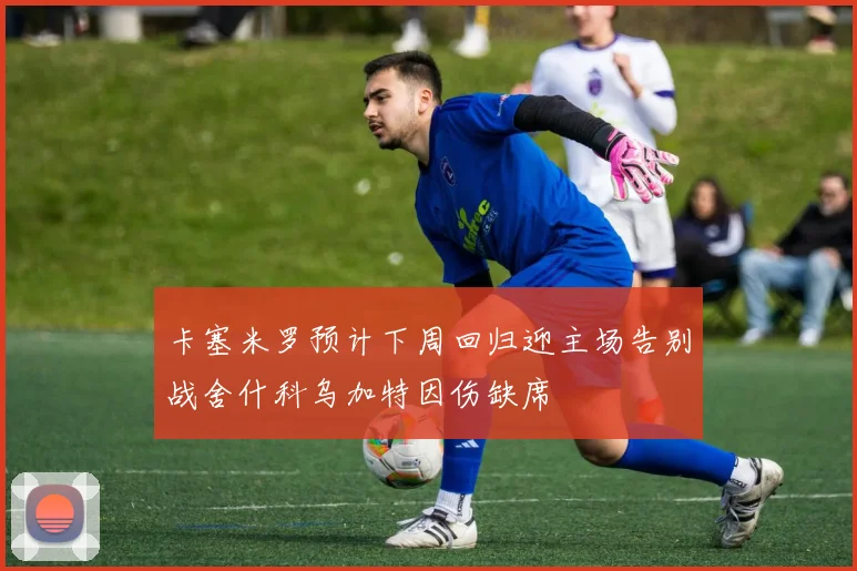 卡塞米罗预计下周回归迎主场告别战舍什科乌加特因伤缺席