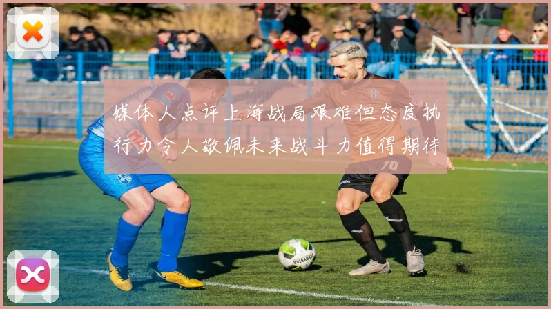 媒体人点评上海战局艰难但态度执行力令人敬佩未来战斗力值得期待