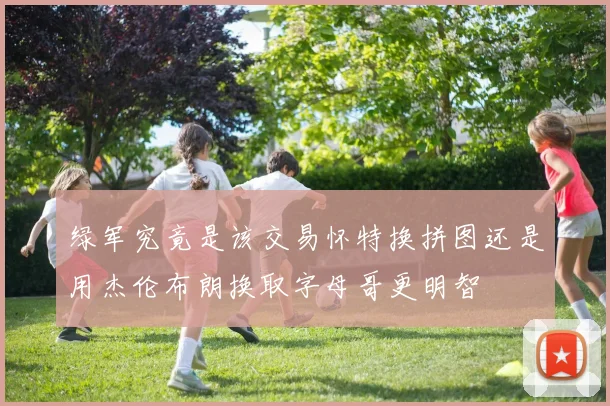 绿军究竟是该交易怀特换拼图还是用杰伦布朗换取字母哥更明智