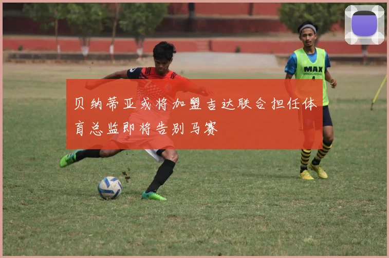 贝纳蒂亚或将加盟吉达联合担任体育总监即将告别马赛