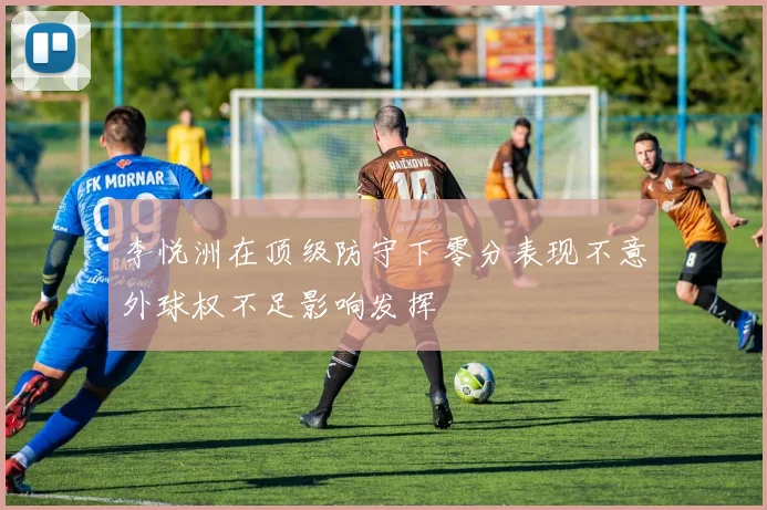 李悦洲在顶级防守下零分表现不意外球权不足影响发挥