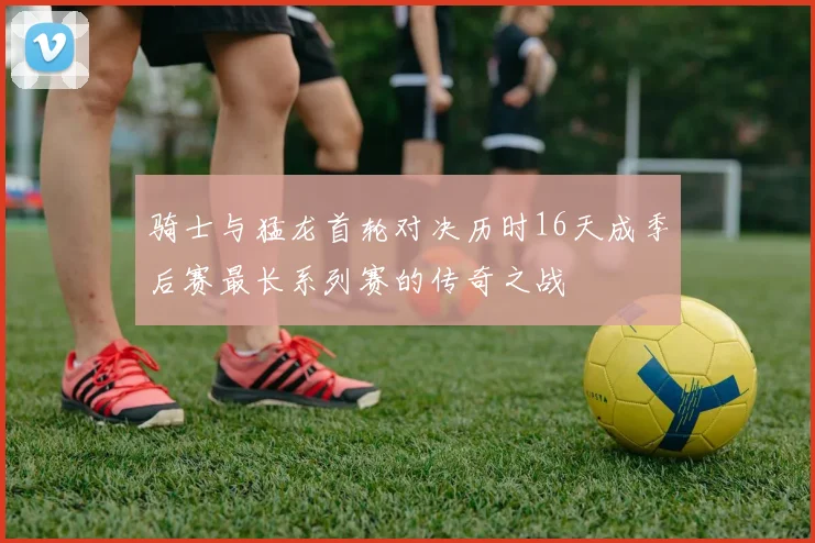 骑士与猛龙首轮对决历时16天成季后赛最长系列赛的传奇之战