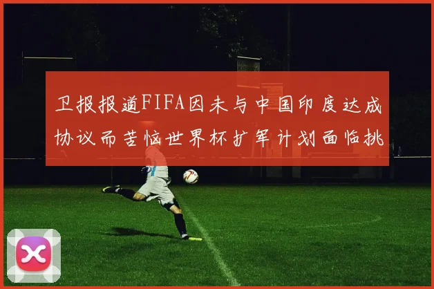 卫报报道FIFA因未与中国印度达成协议而苦恼世界杯扩军计划面临挑战